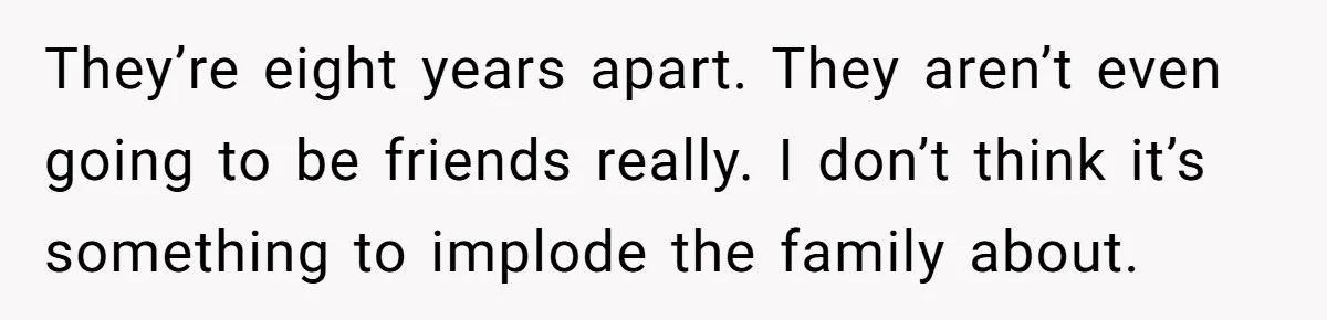 They’re eight years apart. They aren’t even going to be friends really. I don’t think it’s something to implode the family about.