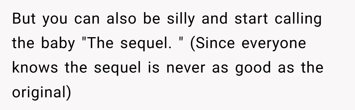 But you can also be silly and start calling the baby "The sequel. " (Since everyone knows the sequel is never as good as the original)
