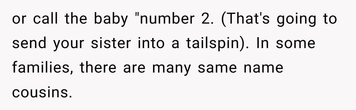 or call the baby "number 2. (That's going to send your sister into a tailspin). In some families, there are many same name cousins.