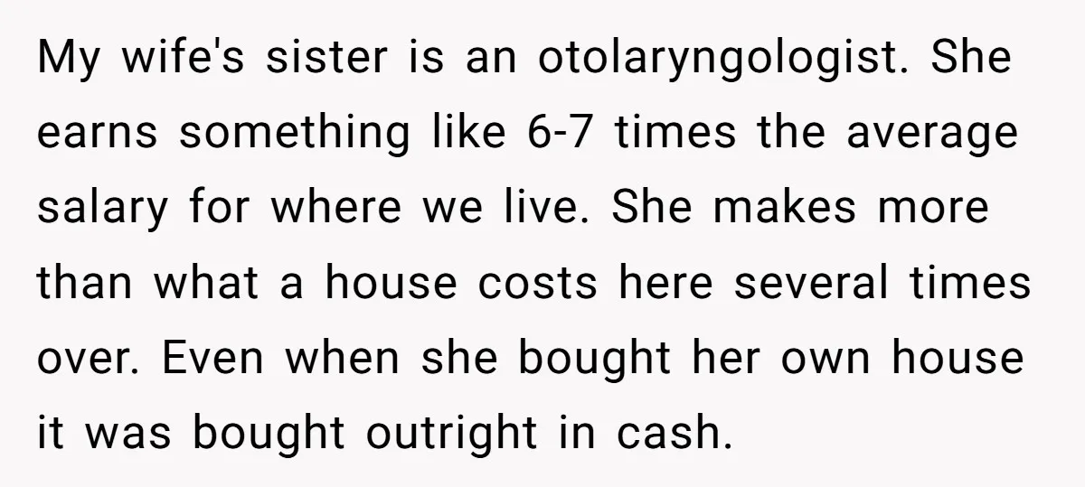 My wife's sister is an otolaryngologist. She earns something like 6-7 times the average salary for where we live. She makes more than what a house costs here several times...