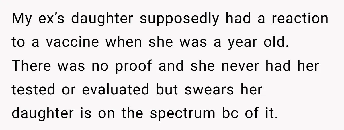 My ex’s daughter supposedly had a reaction to a vaccine when she was a year old. There was no proof and she never had her tested or evaluated but swears...