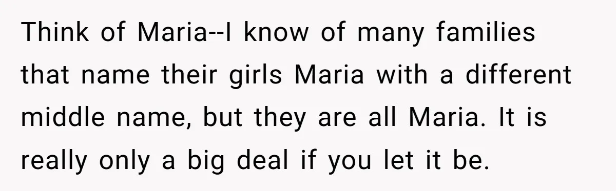 Think of Maria--I know of many families that name their girls Maria with a different middle name, but they are all Maria. It is really only a big deal if...