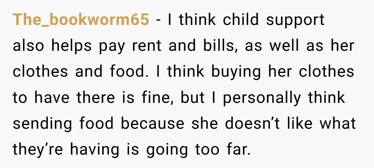The_bookworm65 − I think child support also helps pay rent and bills, as well as her clothes and food. I think buying her clothes to have there is fine, but...
