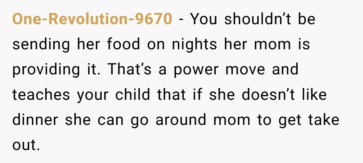 One-Revolution-9670 − You shouldn’t be sending her food on nights her mom is providing it. That’s a power move and teaches your child that if she doesn’t like dinner she...