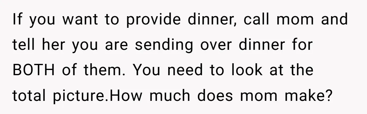 If you want to provide dinner, call mom and tell her you are sending over dinner for BOTH of them. You need to look at the total picture.How much does...