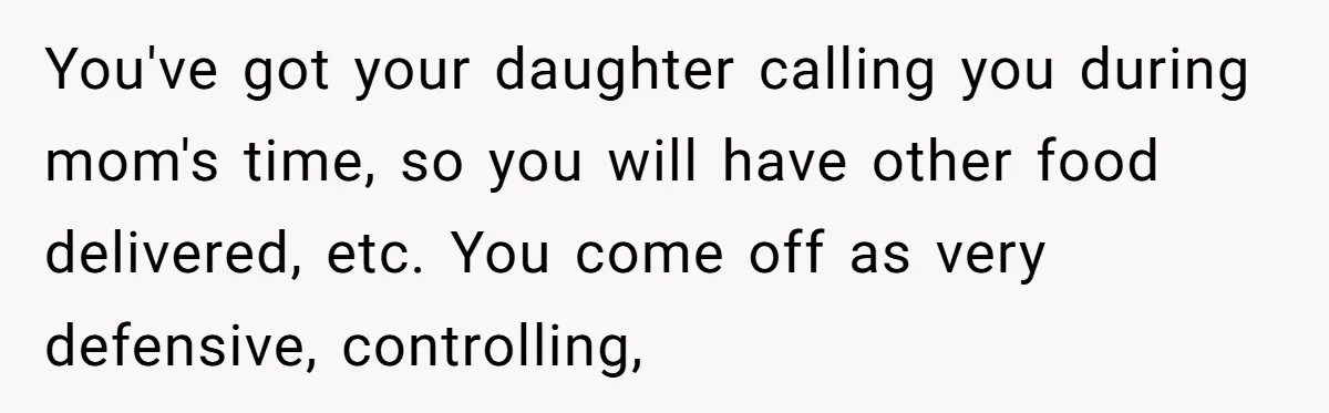 You've got your daughter calling you during mom's time, so you will have other food delivered, etc. You come off as very defensive, controlling,