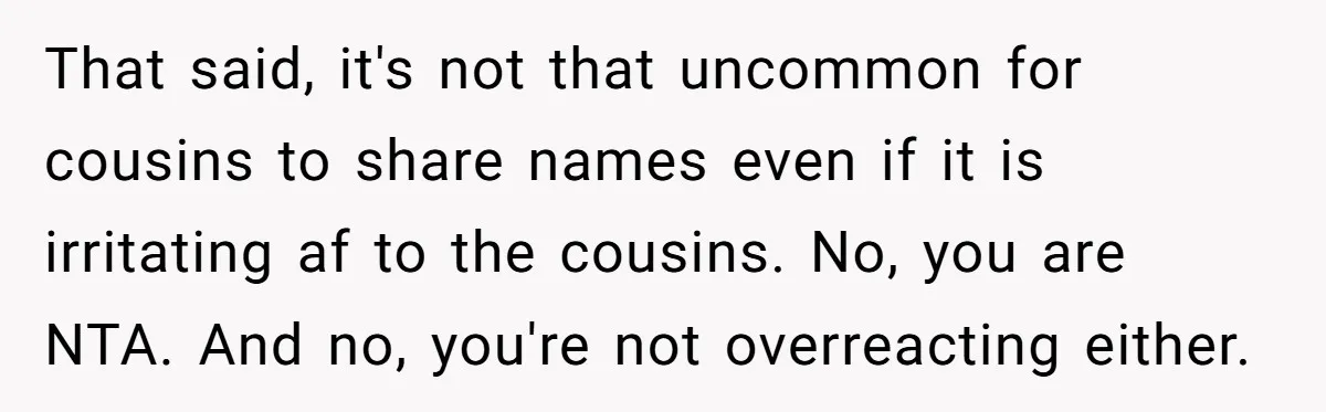 That said, it's not that uncommon for cousins to share names even if it is irritating af to the cousins. No, you are NTA. And no, you're not overreacting either.