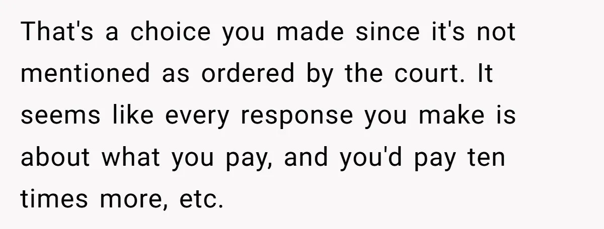 That's a choice you made since it's not mentioned as ordered by the court. It seems like every response you make is about what you pay, and you'd pay ten...