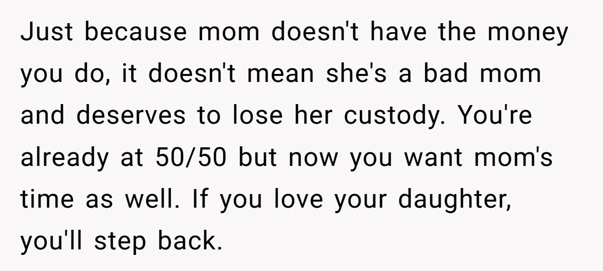 Just because mom doesn't have the money you do, it doesn't mean she's a bad mom and deserves to lose her custody. You're already at 50/50 but now you want...