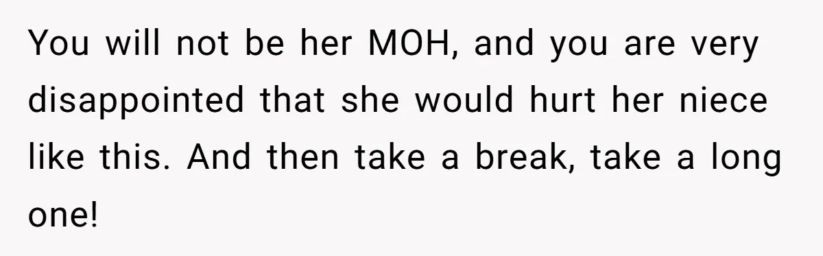 You will not be her MOH, and you are very disappointed that she would hurt her niece like this. And then take a break, take a long one!