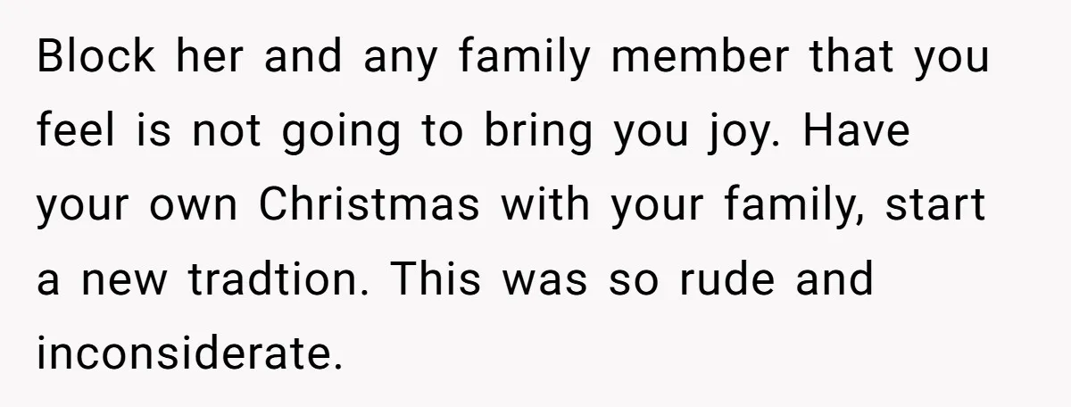 Block her and any family member that you feel is not going to bring you joy. Have your own Christmas with your family, start a new tradtion. This was so...