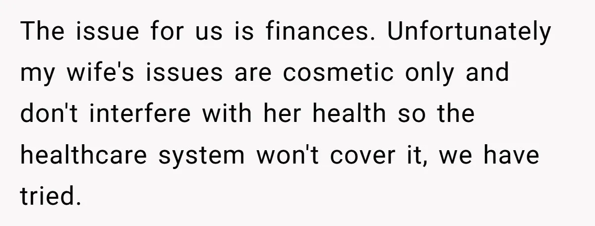 The issue for us is finances. Unfortunately my wife's issues are cosmetic only and don't interfere with her health so the healthcare system won't cover it, we have tried.
