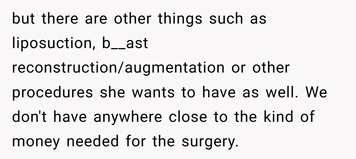 but there are other things such as liposuction, b__ast reconstruction/augmentation or other procedures she wants to have as well. We don't have anywhere close to the kind of money needed...