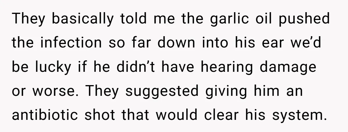They basically told me the garlic oil pushed the infection so far down into his ear we’d be lucky if he didn’t have hearing damage or worse. They suggested giving...
