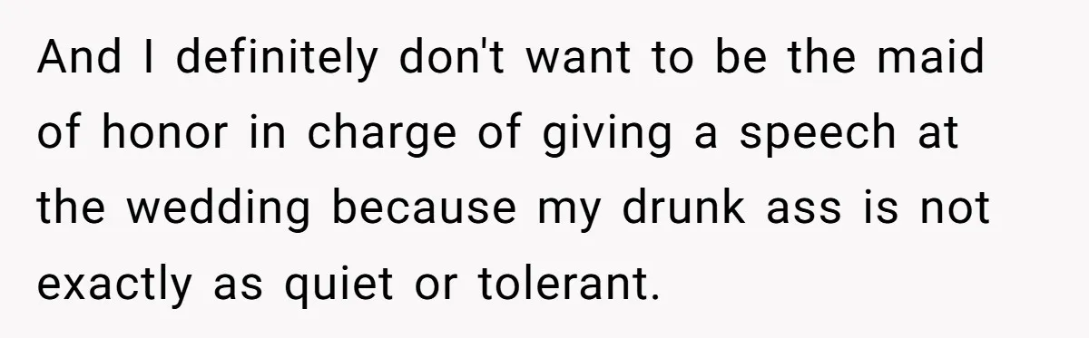 And I definitely don't want to be the maid of honor in charge of giving a speech at the wedding because my drunk ass is not exactly as quiet or...