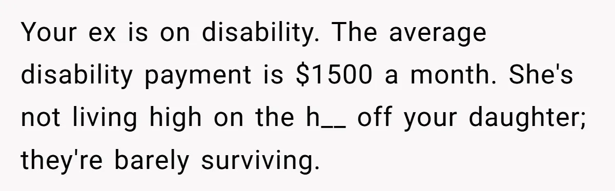 Your ex is on disability. The average disability payment is $1500 a month. She's not living high on the h__ off your daughter; they're barely surviving.
