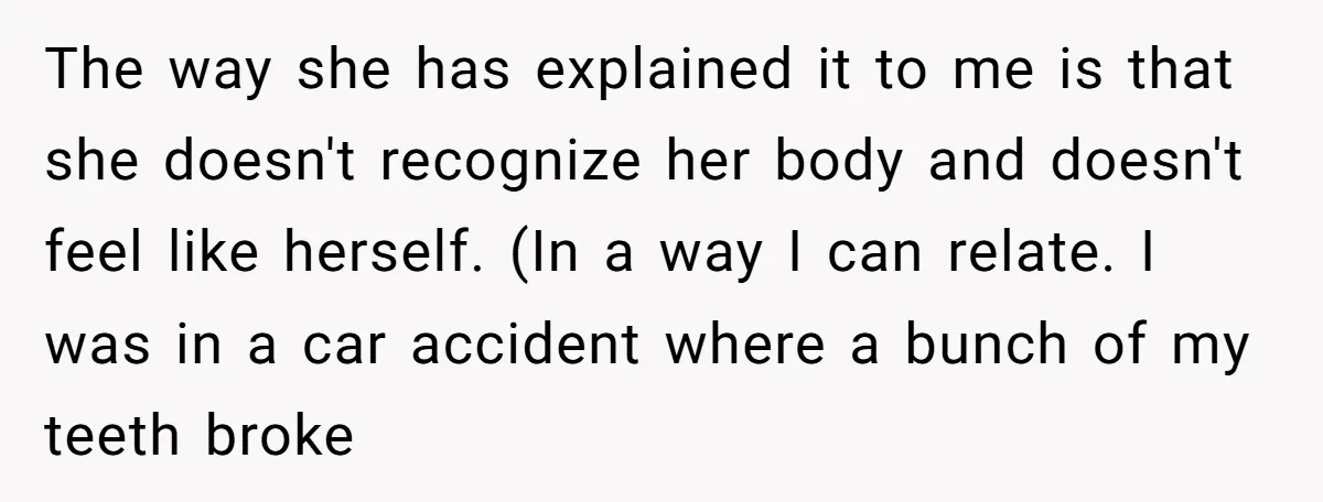 The way she has explained it to me is that she doesn't recognize her body and doesn't feel like herself. (In a way I can relate. I was in a...