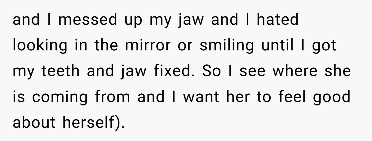 and I messed up my jaw and I hated looking in the mirror or smiling until I got my teeth and jaw fixed. So I see where she is coming...