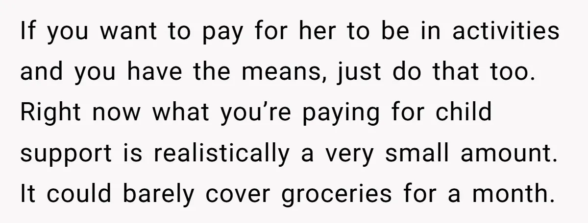 If you want to pay for her to be in activities and you have the means, just do that too. Right now what you’re paying for child support is realistically...