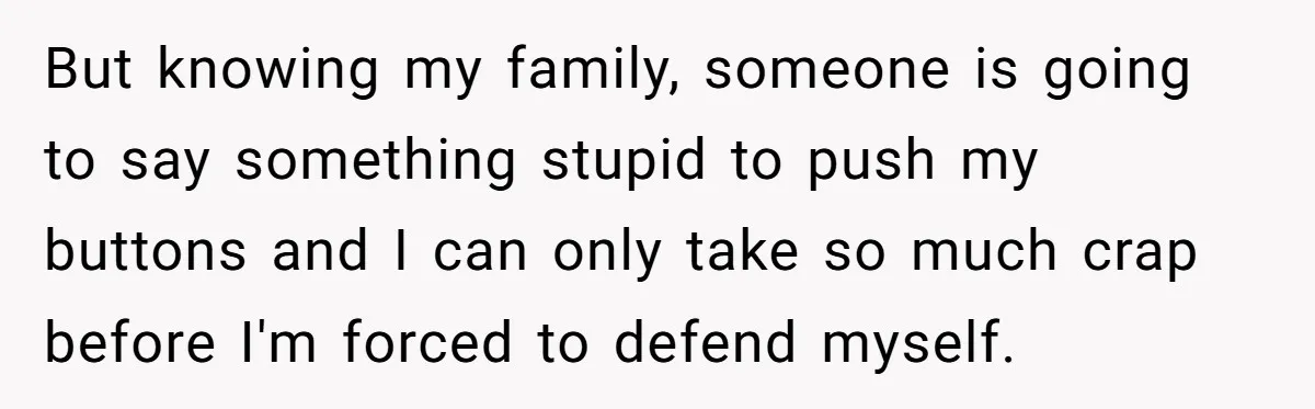 But knowing my family, someone is going to say something stupid to push my buttons and I can only take so much crap before I'm forced to defend myself.