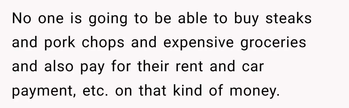 No one is going to be able to buy steaks and pork chops and expensive groceries and also pay for their rent and car payment, etc. on that kind of...