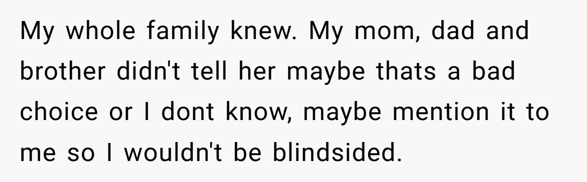 My whole family knew. My mom, dad and brother didn't tell her maybe thats a bad choice or I dont know, maybe mention it to me so I wouldn't be...