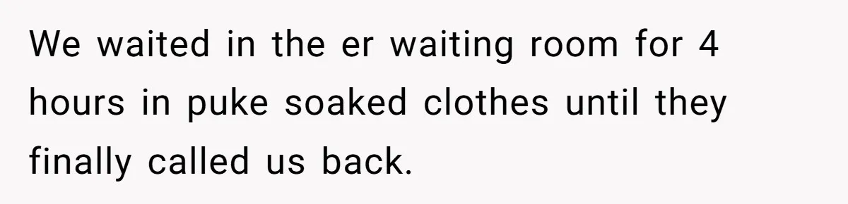 We waited in the er waiting room for 4 hours in puke soaked clothes until they finally called us back.