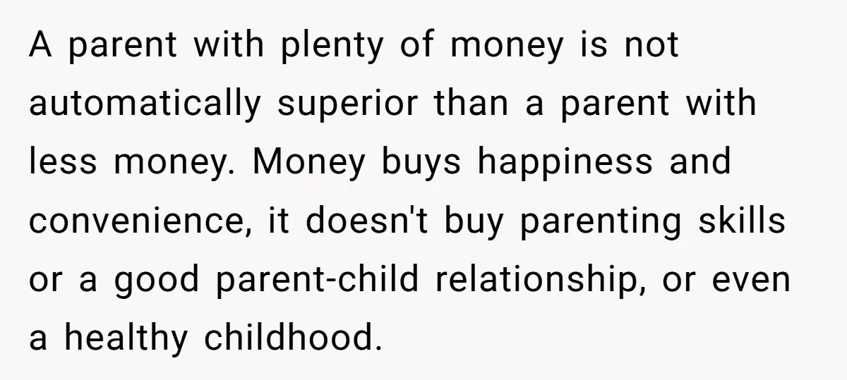 A parent with plenty of money is not automatically superior than a parent with less money. Money buys happiness and convenience, it doesn't buy parenting skills or a good parent-child...