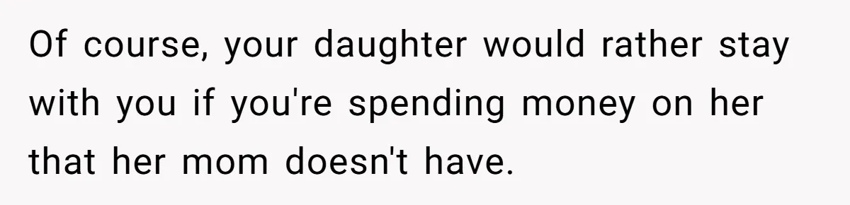 Of course, your daughter would rather stay with you if you're spending money on her that her mom doesn't have.