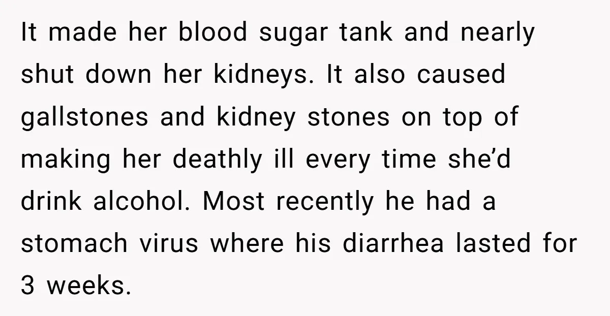 It made her blood sugar tank and nearly shut down her kidneys. It also caused gallstones and kidney stones on top of making her deathly ill every time she’d drink...