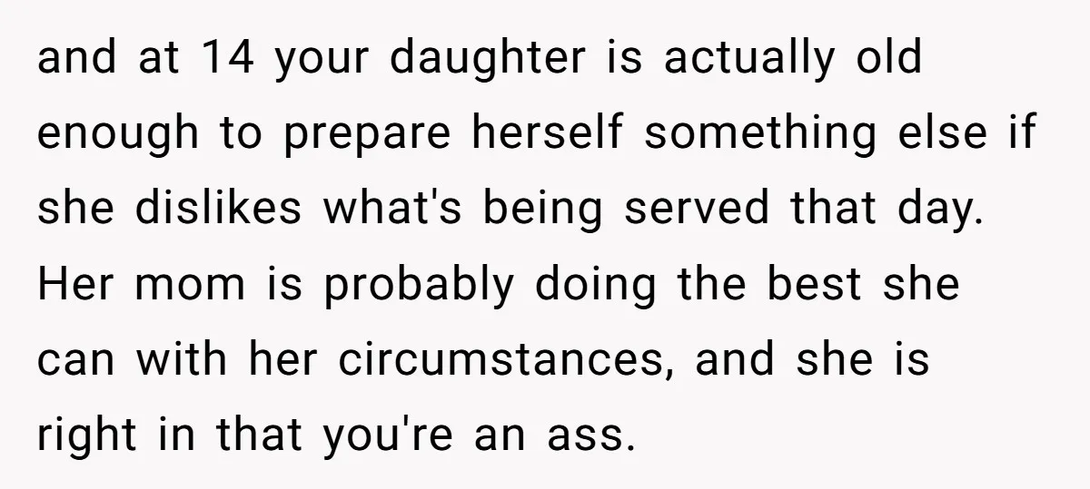 and at 14 your daughter is actually old enough to prepare herself something else if she dislikes what's being served that day. Her mom is probably doing the best she...
