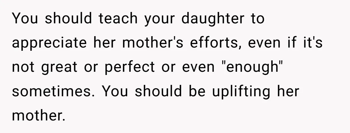 You should teach your daughter to appreciate her mother's efforts, even if it's not great or perfect or even "enough" sometimes. You should be uplifting her mother.
