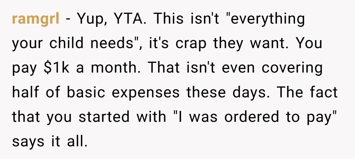ramgrl − Yup, YTA. This isn't "everything your child needs", it's crap they want. You pay $1k a month. That isn't even covering half of basic expenses these days. The...