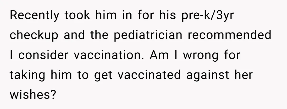 Recently took him in for his pre-k/3yr checkup and the pediatrician recommended I consider vaccination. Am I wrong for taking him to get vaccinated against her wishes?