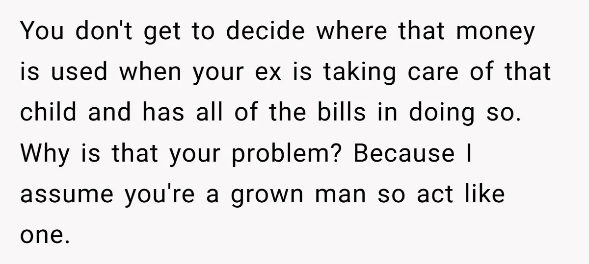 You don't get to decide where that money is used when your ex is taking care of that child and has all of the bills in doing so. Why is...