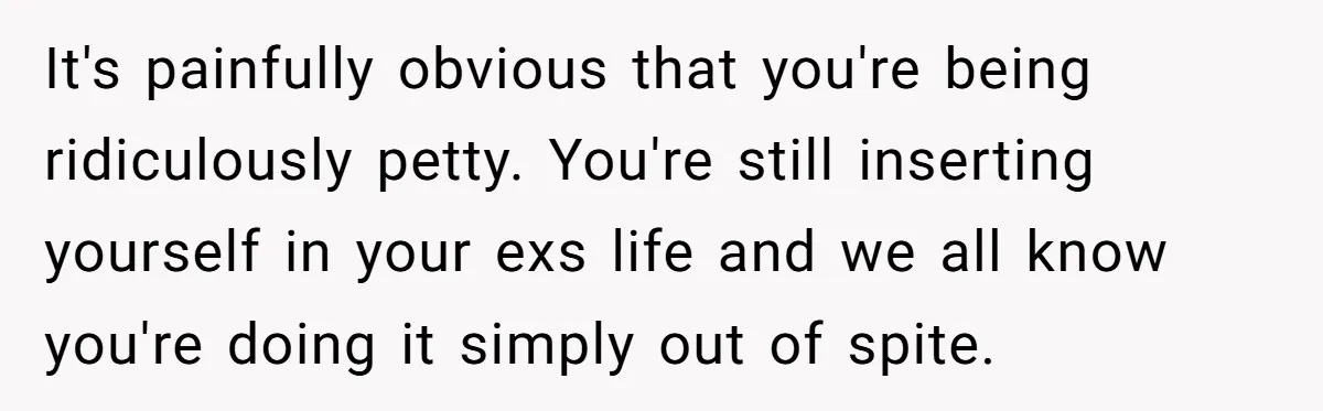 It's painfully obvious that you're being ridiculously petty. You're still inserting yourself in your exs life and we all know you're doing it simply out of spite.