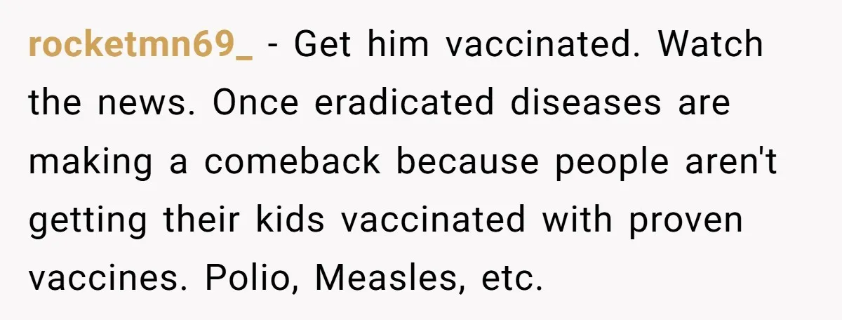 rocketmn69_ − Get him vaccinated. Watch the news. Once eradicated diseases are making a comeback because people aren't getting their kids vaccinated with proven vaccines. Polio, Measles, etc.
