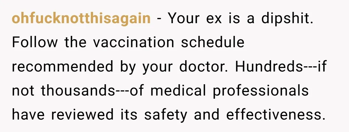 ohfucknotthisagain − Your ex is a dipshit. Follow the vaccination schedule recommended by your doctor. Hundreds---if not thousands---of medical professionals have reviewed its safety and effectiveness.