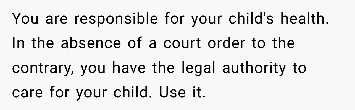 You are responsible for your child's health. In the absence of a court order to the contrary, you have the legal authority to care for your child. Use it.
