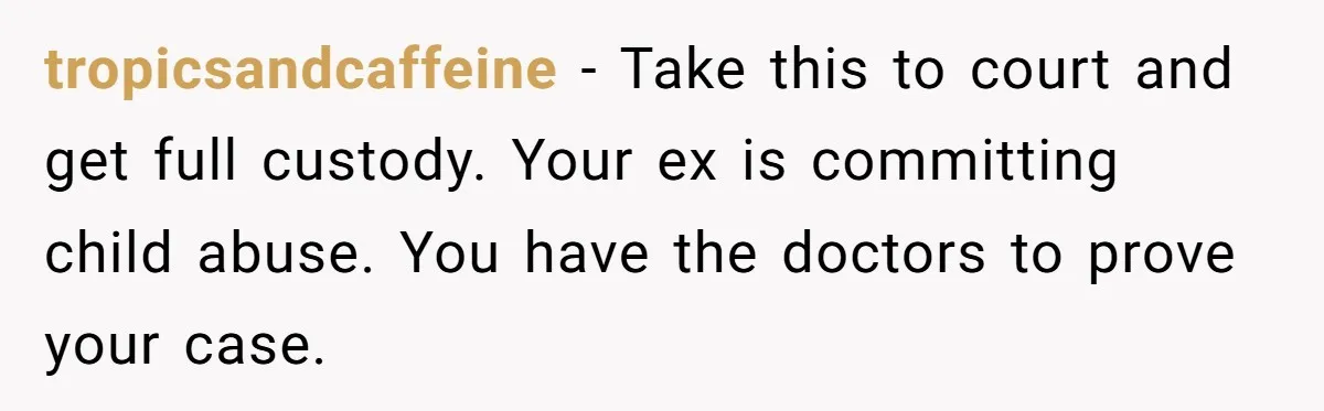 tropicsandcaffeine − Take this to court and get full custody. Your ex is committing child abuse. You have the doctors to prove your case.