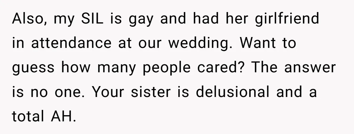 Also, my SIL is gay and had her girlfriend in attendance at our wedding. Want to guess how many people cared? The answer is no one. Your sister is delusional...