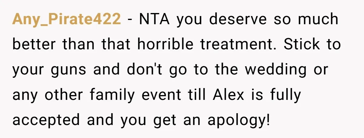 Any_Pirate422 − NTA you deserve so much better than that horrible treatment. Stick to your guns and don't go to the wedding or any other family event till Alex is...