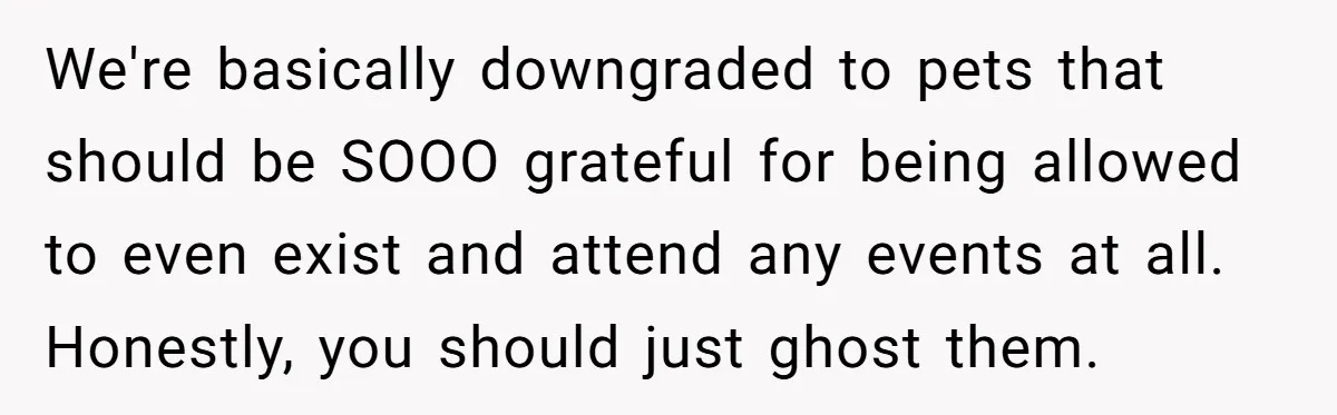 We're basically downgraded to pets that should be SOOO grateful for being allowed to even exist and attend any events at all. Honestly, you should just ghost them.