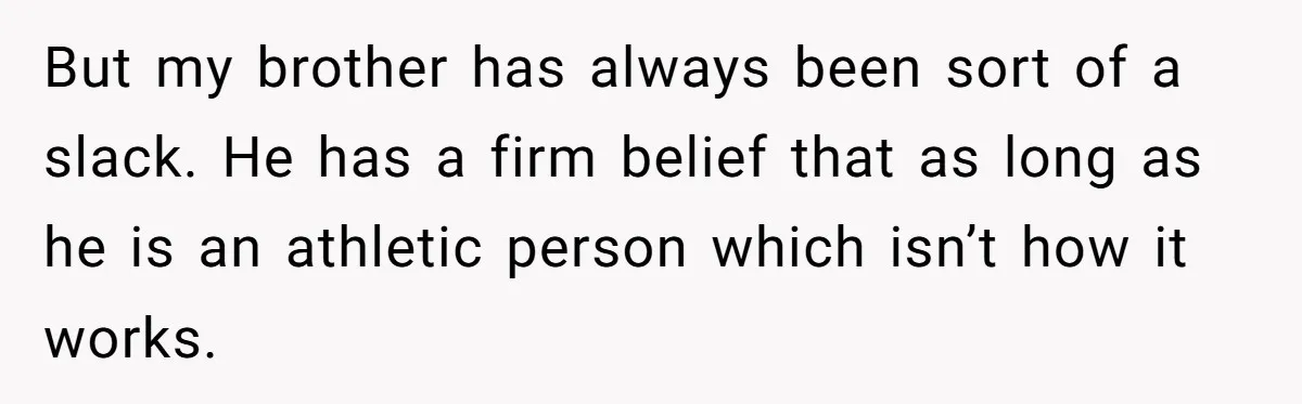 But my brother has always been sort of a slack. He has a firm belief that as long as he is an athletic person which isn’t how it works.