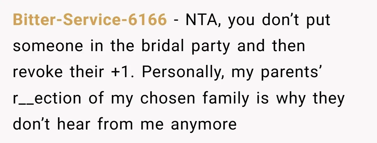 Bitter-Service-6166 − NTA, you don’t put someone in the bridal party and then revoke their +1. Personally, my parents’ r__ection of my chosen family is why they don’t hear from...