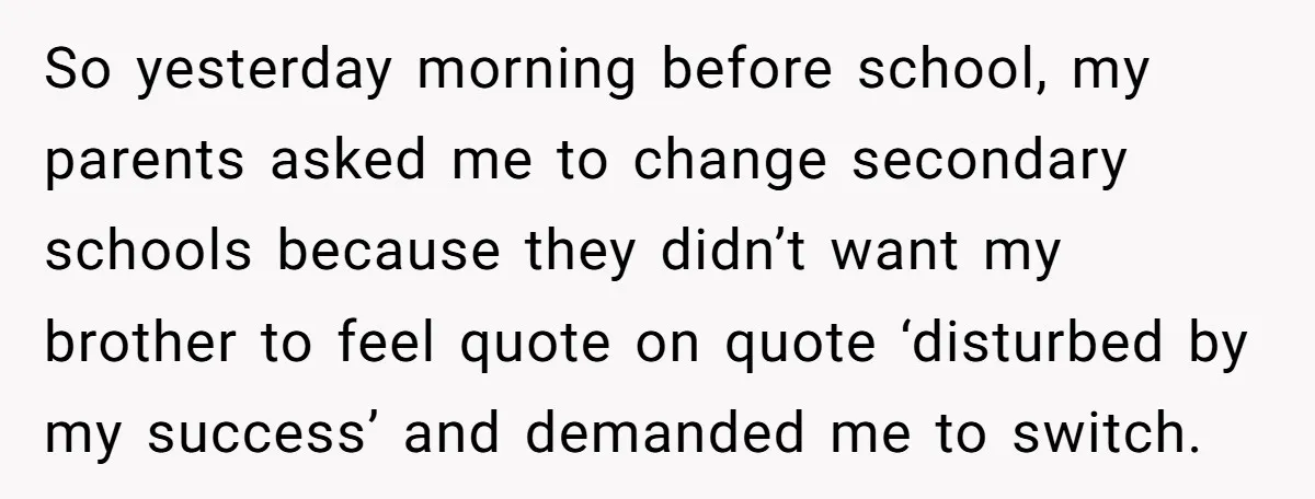 So yesterday morning before school, my parents asked me to change secondary schools because they didn’t want my brother to feel quote on quote ‘disturbed by my success’ and demanded...