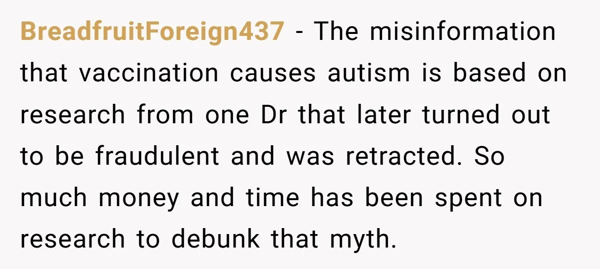 BreadfruitForeign437 − The misinformation that vaccination causes autism is based on research from one Dr that later turned out to be fraudulent and was retracted. So much money and time...