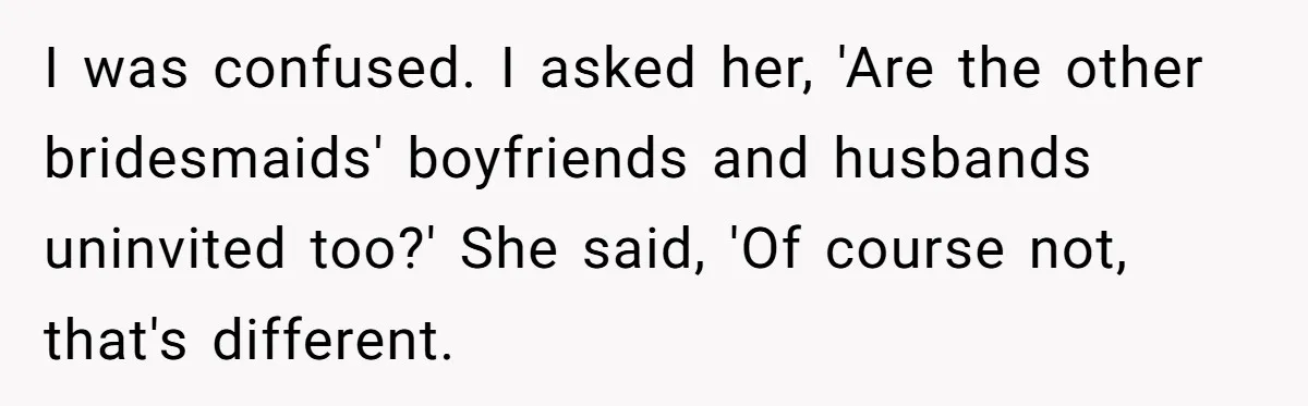 I was confused. I asked her, 'Are the other bridesmaids' boyfriends and husbands uninvited too?' She said, 'Of course not, that's different.