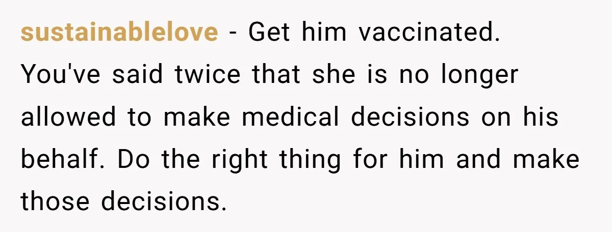 sustainablelove − Get him vaccinated. You've said twice that she is no longer allowed to make medical decisions on his behalf. Do the right thing for him and make those...