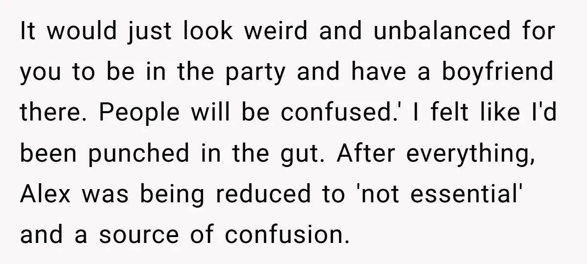 It would just look weird and unbalanced for you to be in the party and have a boyfriend there. People will be confused.' I felt like I'd been punched in...